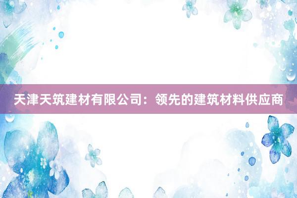 天津天筑建材有限公司：领先的建筑材料供应商