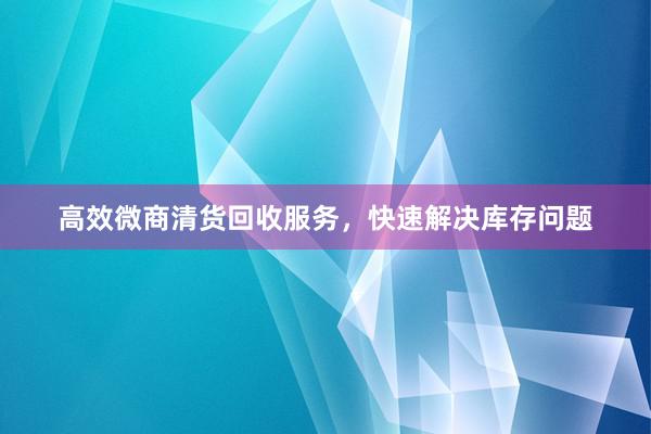 高效微商清货回收服务，快速解决库存问题