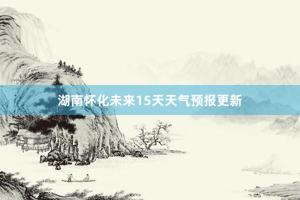 湖南怀化未来15天天气预报更新